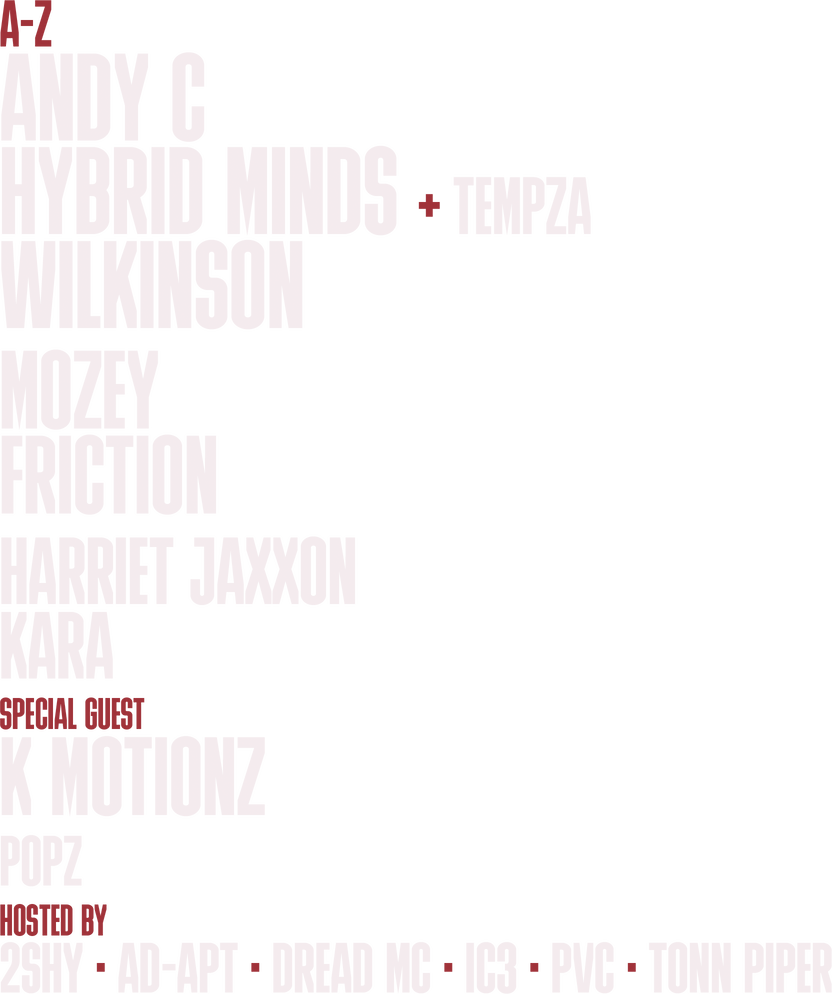 Line-up, A to Z: Andy C. Hybrid Minds plus Tempza. Wilkinson. Mozey. Friction. Harriet Jaxxon. Kara. Special guest: K Motionz. Popz. Hosted by: 2Shy, AD-APT, Dread MC, IC3, PVC, Tonn Piper.